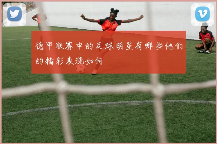 德甲联赛中的足球明星有哪些他们的精彩表现如何