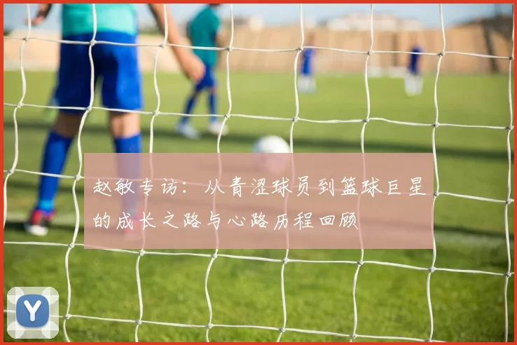 赵敏专访：从青涩球员到篮球巨星的成长之路与心路历程回顾