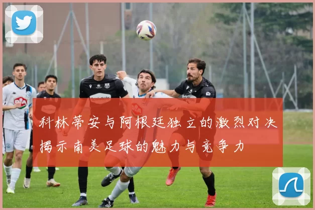 科林蒂安与阿根廷独立的激烈对决揭示南美足球的魅力与竞争力